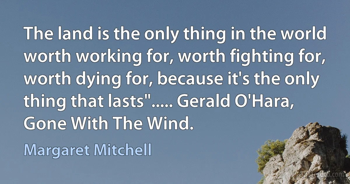 The land is the only thing in the world worth working for, worth fighting for, worth dying for, because it's the only thing that lasts"..... Gerald O'Hara, Gone With The Wind. (Margaret Mitchell)