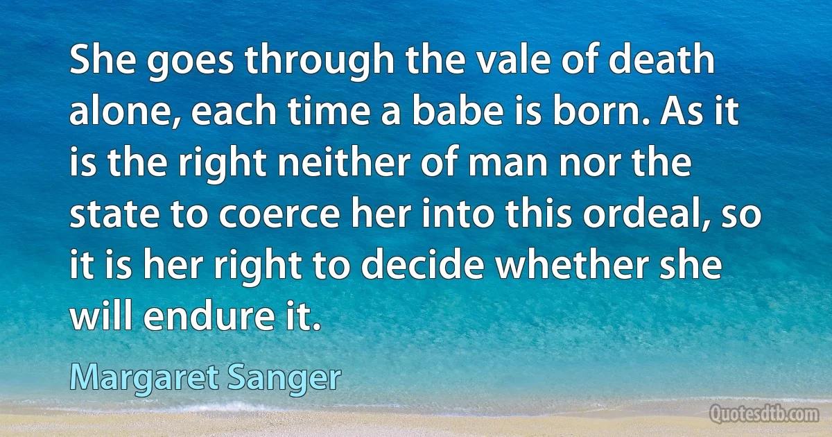 She goes through the vale of death alone, each time a babe is born. As it is the right neither of man nor the state to coerce her into this ordeal, so it is her right to decide whether she will endure it. (Margaret Sanger)