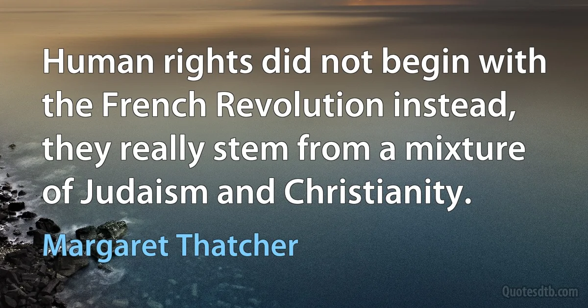 Human rights did not begin with the French Revolution instead, they really stem from a mixture of Judaism and Christianity. (Margaret Thatcher)