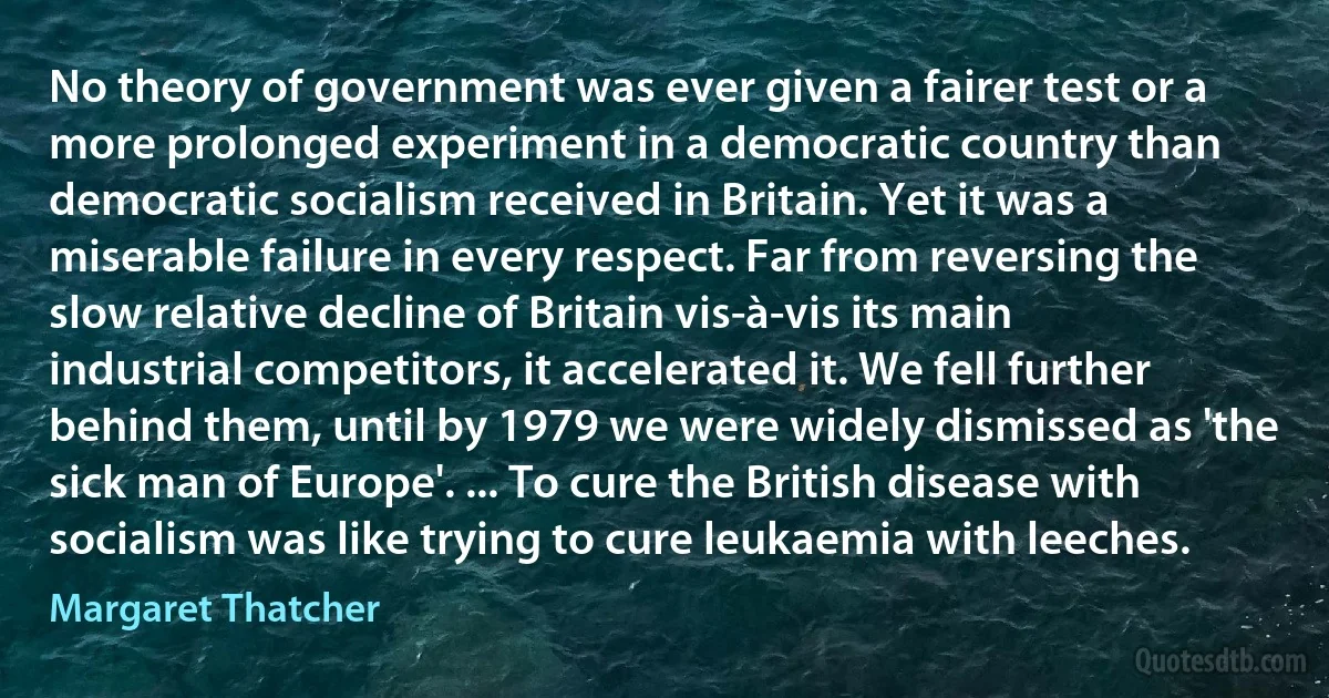 No theory of government was ever given a fairer test or a more prolonged experiment in a democratic country than democratic socialism received in Britain. Yet it was a miserable failure in every respect. Far from reversing the slow relative decline of Britain vis-à-vis its main industrial competitors, it accelerated it. We fell further behind them, until by 1979 we were widely dismissed as 'the sick man of Europe'. ... To cure the British disease with socialism was like trying to cure leukaemia with leeches. (Margaret Thatcher)