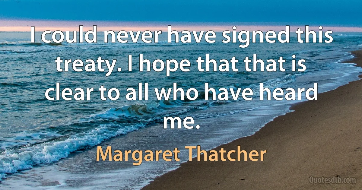 I could never have signed this treaty. I hope that that is clear to all who have heard me. (Margaret Thatcher)