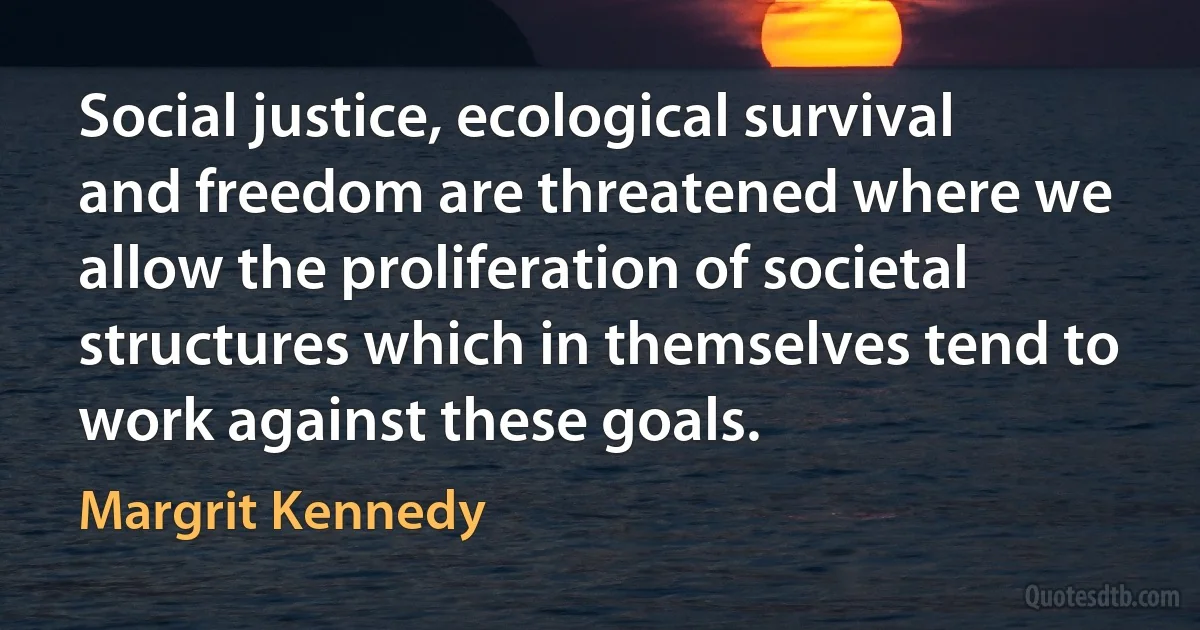 Social justice, ecological survival and freedom are threatened where we allow the proliferation of societal structures which in themselves tend to work against these goals. (Margrit Kennedy)