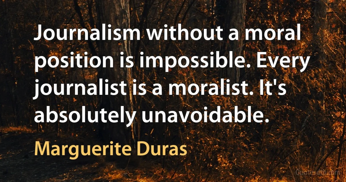 Journalism without a moral position is impossible. Every journalist is a moralist. It's absolutely unavoidable. (Marguerite Duras)