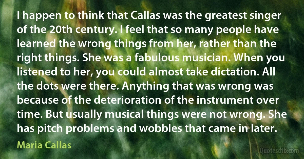 I happen to think that Callas was the greatest singer of the 20th century. I feel that so many people have learned the wrong things from her, rather than the right things. She was a fabulous musician. When you listened to her, you could almost take dictation. All the dots were there. Anything that was wrong was because of the deterioration of the instrument over time. But usually musical things were not wrong. She has pitch problems and wobbles that came in later. (Maria Callas)