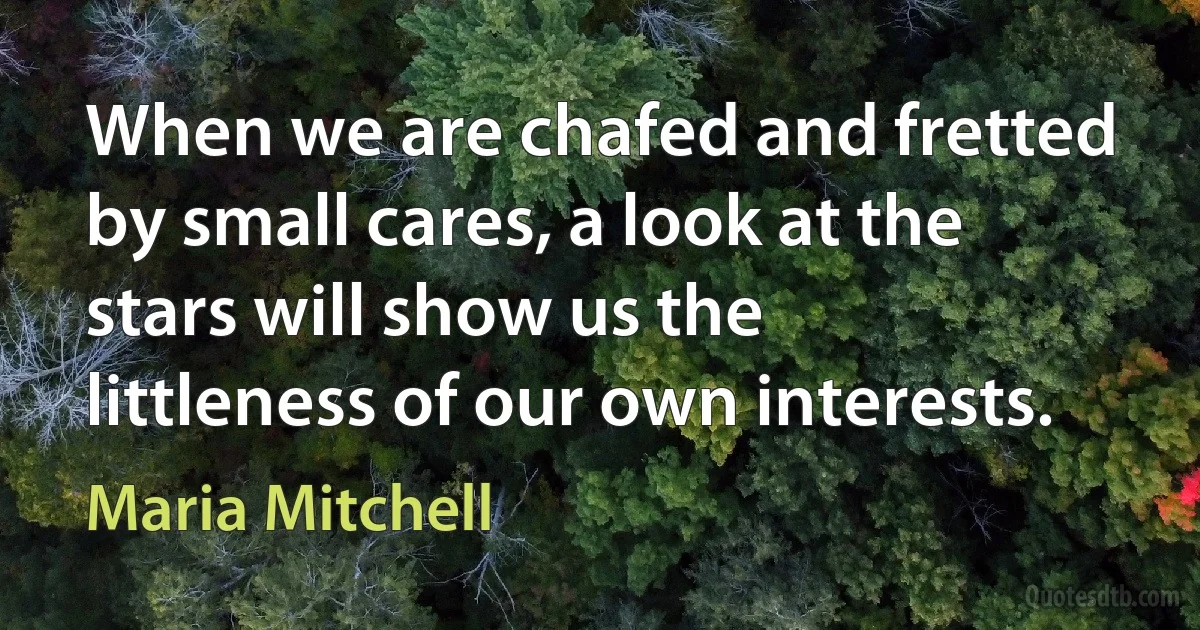 When we are chafed and fretted by small cares, a look at the stars will show us the littleness of our own interests. (Maria Mitchell)