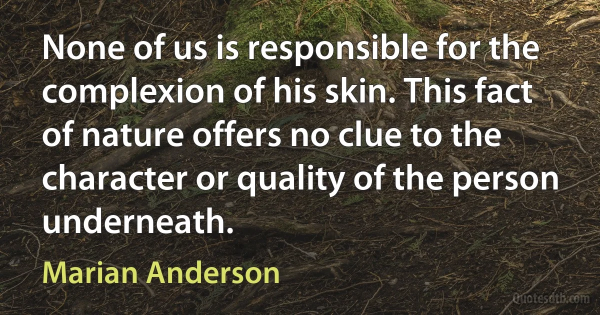 None of us is responsible for the complexion of his skin. This fact of nature offers no clue to the character or quality of the person underneath. (Marian Anderson)