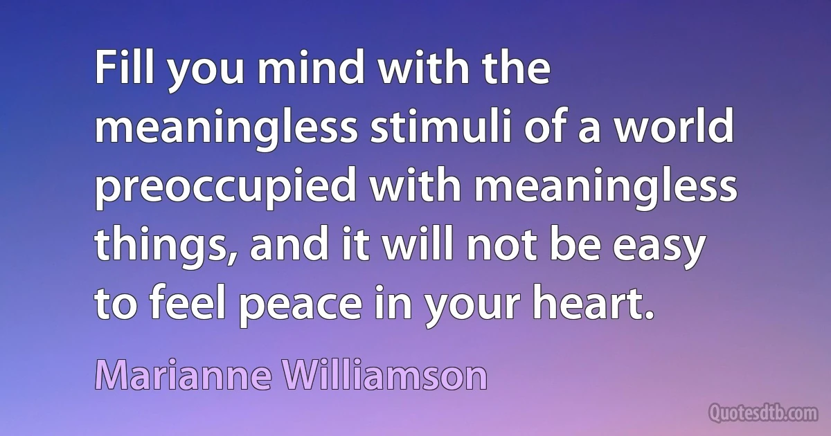 Fill you mind with the meaningless stimuli of a world preoccupied with meaningless things, and it will not be easy to feel peace in your heart. (Marianne Williamson)