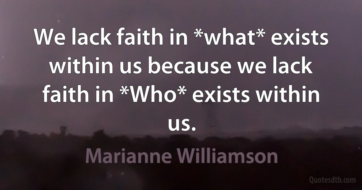 We lack faith in *what* exists within us because we lack faith in *Who* exists within us. (Marianne Williamson)