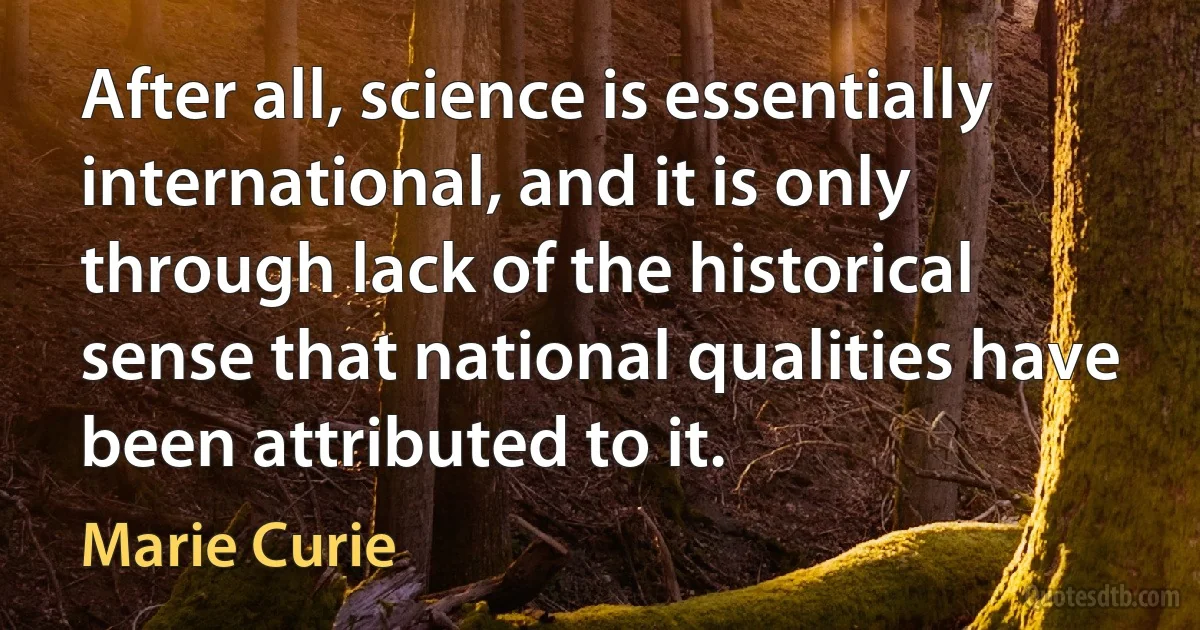 After all, science is essentially international, and it is only through lack of the historical sense that national qualities have been attributed to it. (Marie Curie)