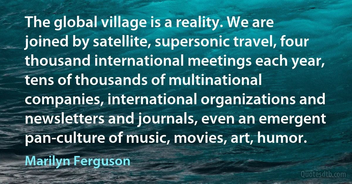 The global village is a reality. We are joined by satellite, supersonic travel, four thousand international meetings each year, tens of thousands of multinational companies, international organizations and newsletters and journals, even an emergent pan-culture of music, movies, art, humor. (Marilyn Ferguson)