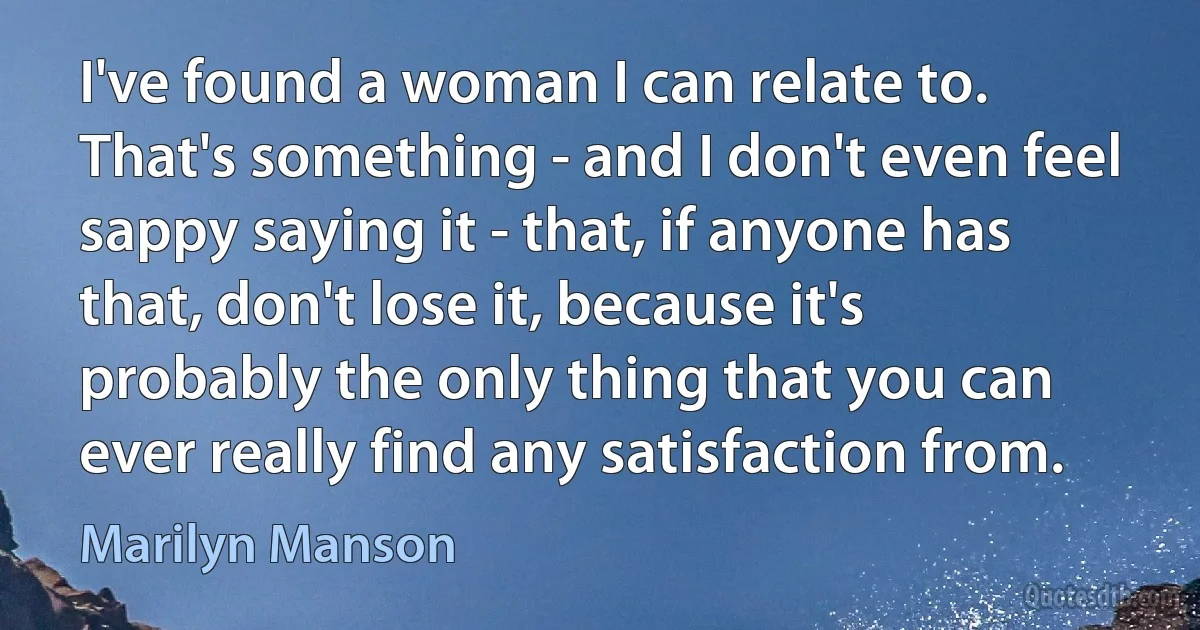 I've found a woman I can relate to. That's something - and I don't even feel sappy saying it - that, if anyone has that, don't lose it, because it's probably the only thing that you can ever really find any satisfaction from. (Marilyn Manson)