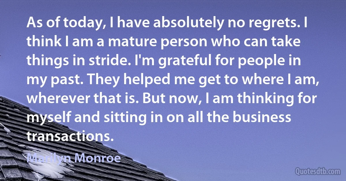 As of today, I have absolutely no regrets. I think I am a mature person who can take things in stride. I'm grateful for people in my past. They helped me get to where I am, wherever that is. But now, I am thinking for myself and sitting in on all the business transactions. (Marilyn Monroe)