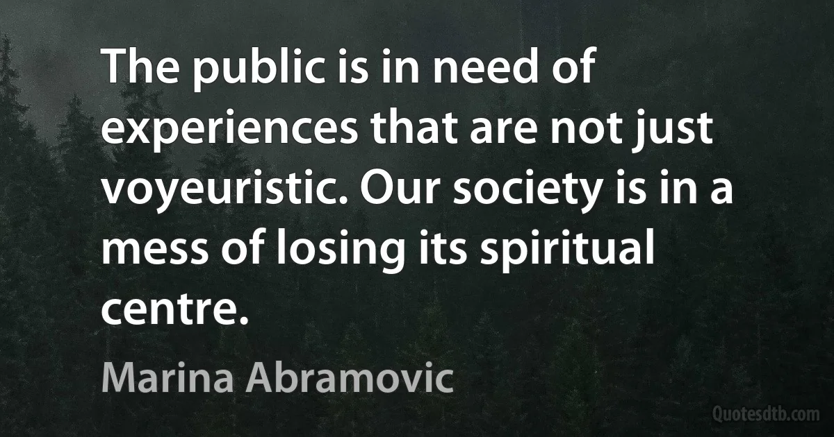 The public is in need of experiences that are not just voyeuristic. Our society is in a mess of losing its spiritual centre. (Marina Abramovic)