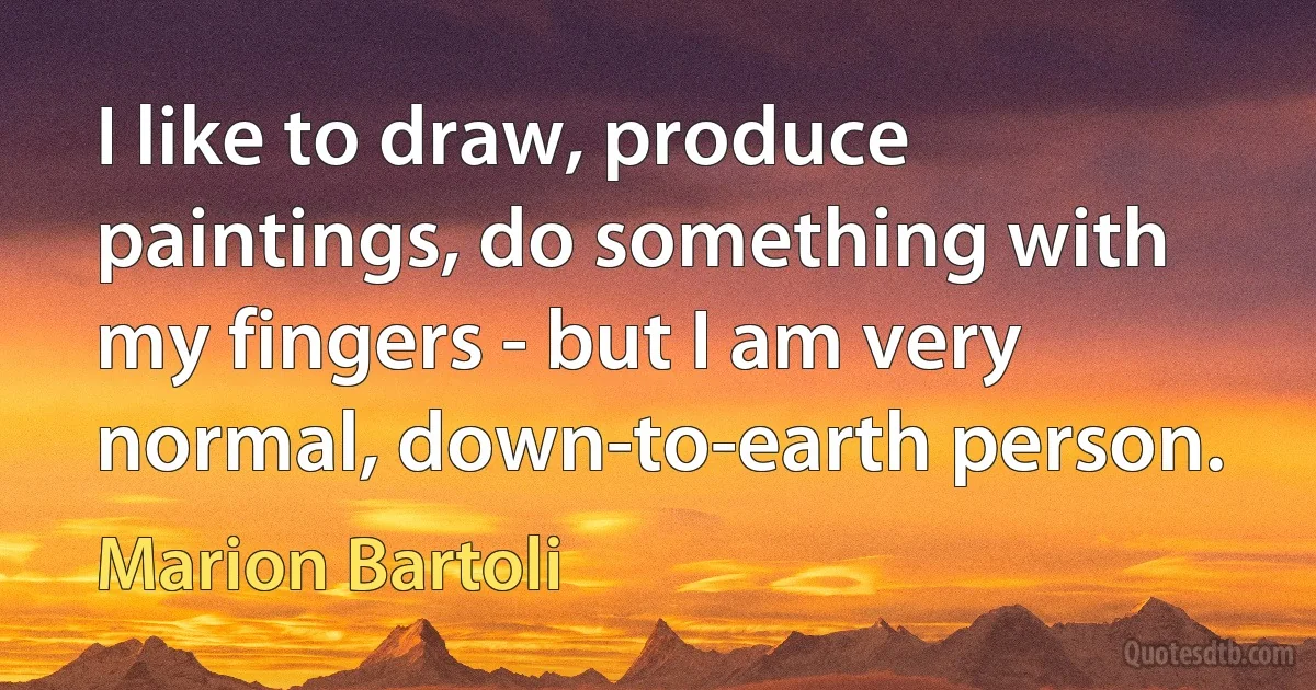 I like to draw, produce paintings, do something with my fingers - but I am very normal, down-to-earth person. (Marion Bartoli)