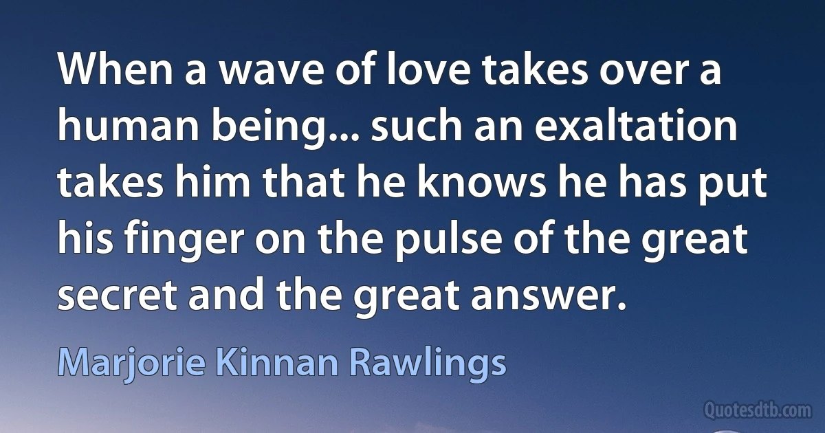 When a wave of love takes over a human being... such an exaltation takes him that he knows he has put his finger on the pulse of the great secret and the great answer. (Marjorie Kinnan Rawlings)