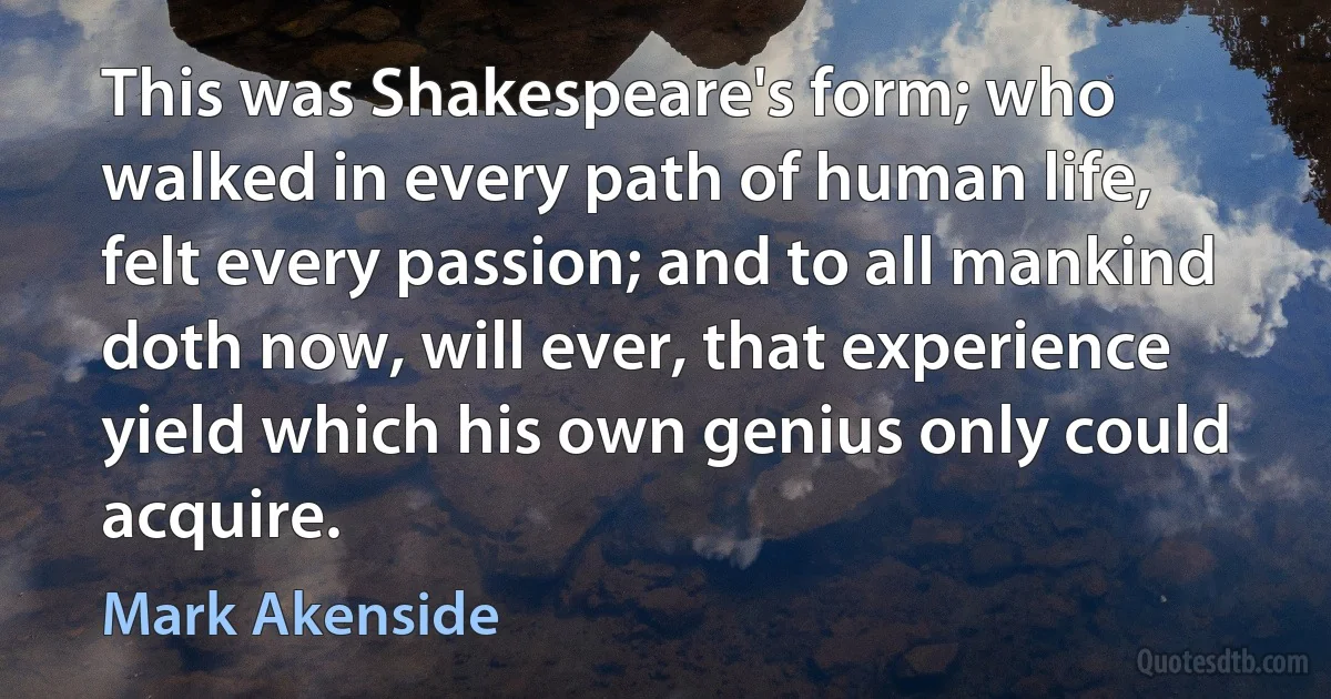 This was Shakespeare's form; who walked in every path of human life, felt every passion; and to all mankind doth now, will ever, that experience yield which his own genius only could acquire. (Mark Akenside)