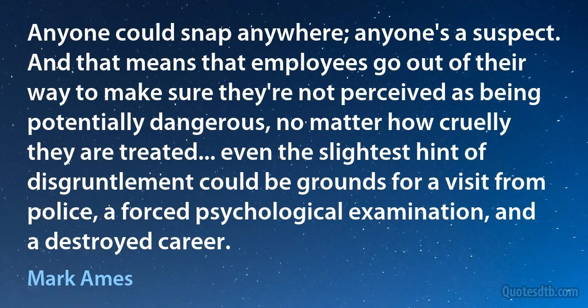 Anyone could snap anywhere; anyone's a suspect. And that means that employees go out of their way to make sure they're not perceived as being potentially dangerous, no matter how cruelly they are treated... even the slightest hint of disgruntlement could be grounds for a visit from police, a forced psychological examination, and a destroyed career. (Mark Ames)