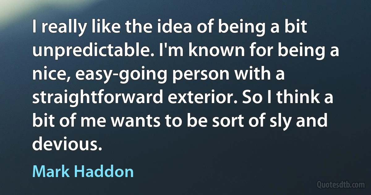 I really like the idea of being a bit unpredictable. I'm known for being a nice, easy-going person with a straightforward exterior. So I think a bit of me wants to be sort of sly and devious. (Mark Haddon)