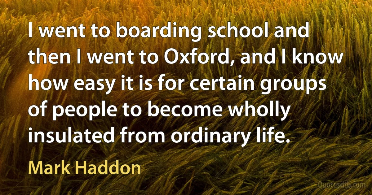 I went to boarding school and then I went to Oxford, and I know how easy it is for certain groups of people to become wholly insulated from ordinary life. (Mark Haddon)