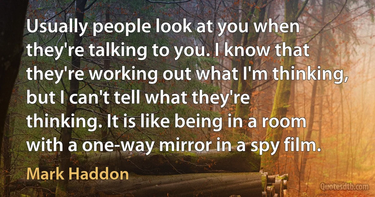 Usually people look at you when they're talking to you. I know that they're working out what I'm thinking, but I can't tell what they're thinking. It is like being in a room with a one-way mirror in a spy film. (Mark Haddon)