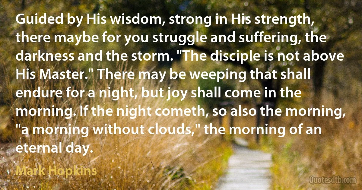 Guided by His wisdom, strong in His strength, there maybe for you struggle and suffering, the darkness and the storm. "The disciple is not above His Master." There may be weeping that shall endure for a night, but joy shall come in the morning. If the night cometh, so also the morning, "a morning without clouds," the morning of an eternal day. (Mark Hopkins)