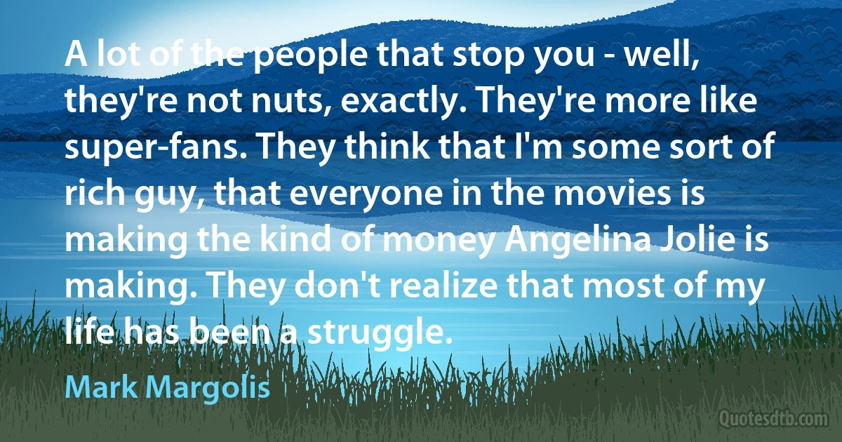 A lot of the people that stop you - well, they're not nuts, exactly. They're more like super-fans. They think that I'm some sort of rich guy, that everyone in the movies is making the kind of money Angelina Jolie is making. They don't realize that most of my life has been a struggle. (Mark Margolis)