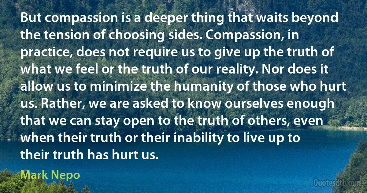 But compassion is a deeper thing that waits beyond the tension of choosing sides. Compassion, in practice, does not require us to give up the truth of what we feel or the truth of our reality. Nor does it allow us to minimize the humanity of those who hurt us. Rather, we are asked to know ourselves enough that we can stay open to the truth of others, even when their truth or their inability to live up to their truth has hurt us. (Mark Nepo)