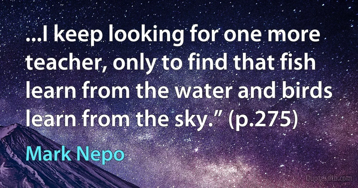 ...I keep looking for one more teacher, only to find that fish learn from the water and birds learn from the sky.” (p.275) (Mark Nepo)