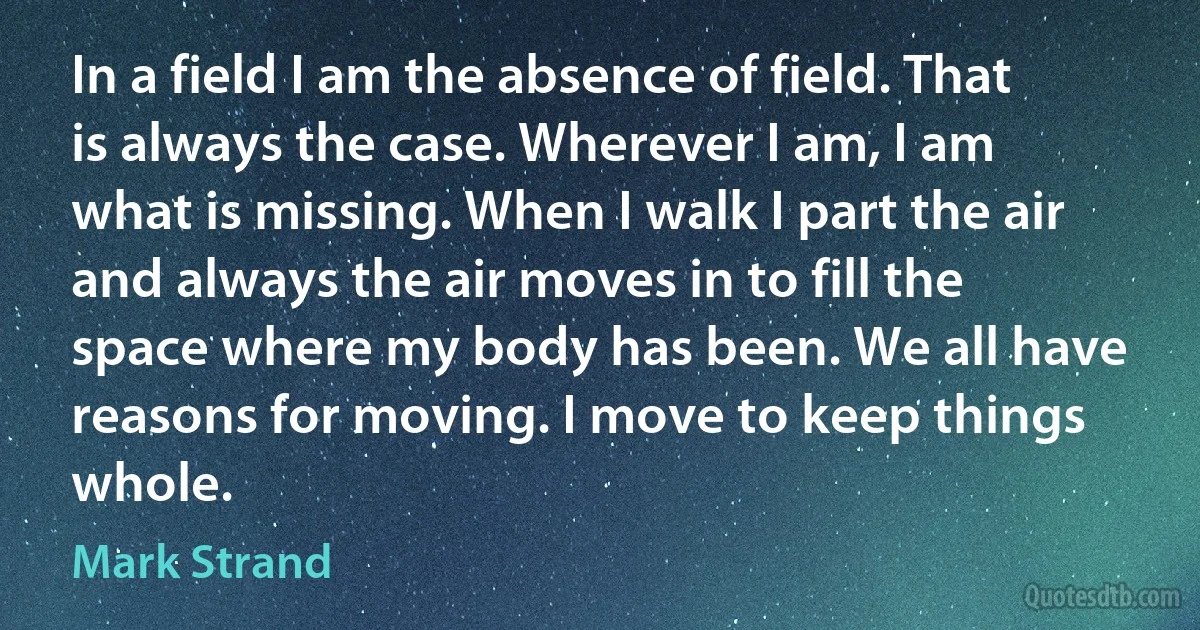 In a field I am the absence of field. That is always the case. Wherever I am, I am what is missing. When I walk I part the air and always the air moves in to fill the space where my body has been. We all have reasons for moving. I move to keep things whole. (Mark Strand)