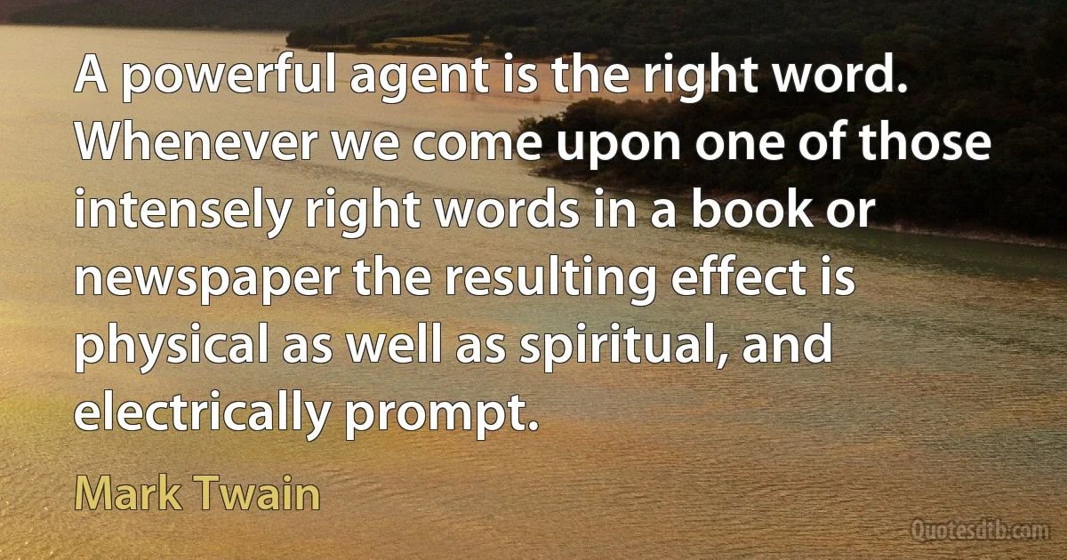 A powerful agent is the right word. Whenever we come upon one of those intensely right words in a book or newspaper the resulting effect is physical as well as spiritual, and electrically prompt. (Mark Twain)