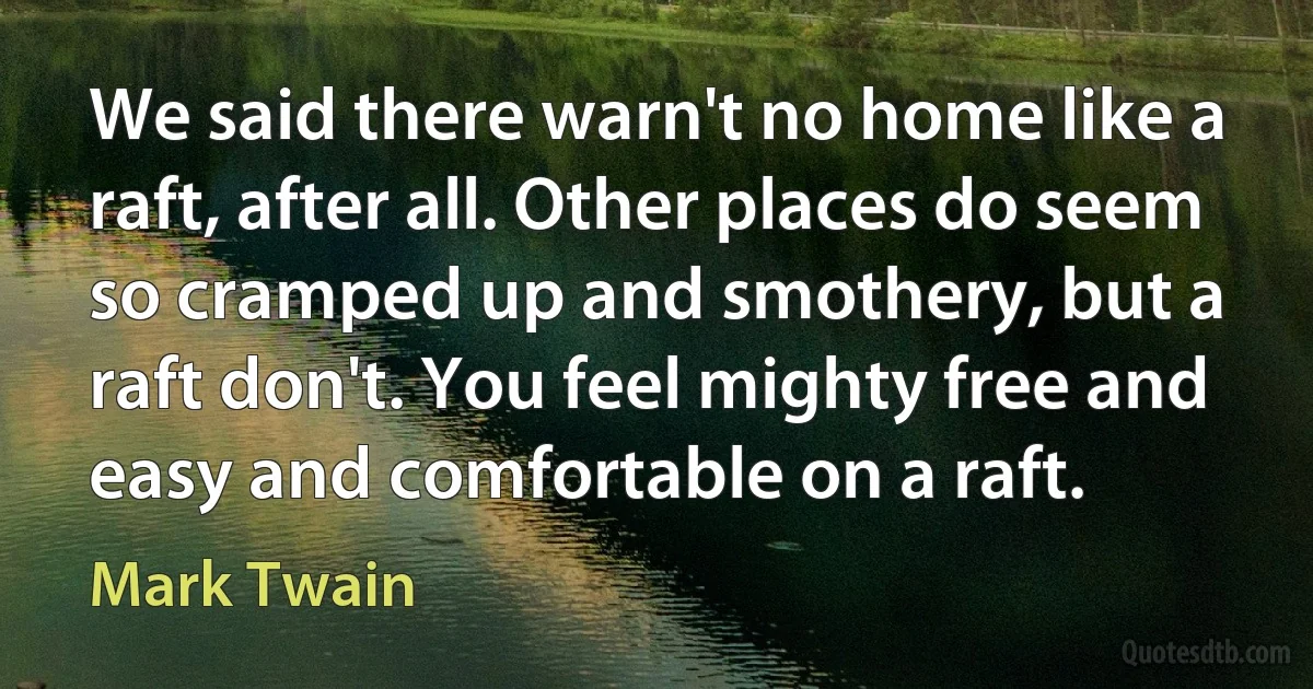 We said there warn't no home like a raft, after all. Other places do seem so cramped up and smothery, but a raft don't. You feel mighty free and easy and comfortable on a raft. (Mark Twain)