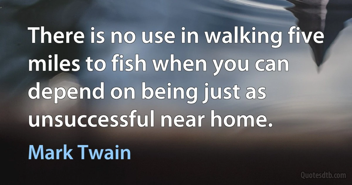 There is no use in walking five miles to fish when you can depend on being just as unsuccessful near home. (Mark Twain)