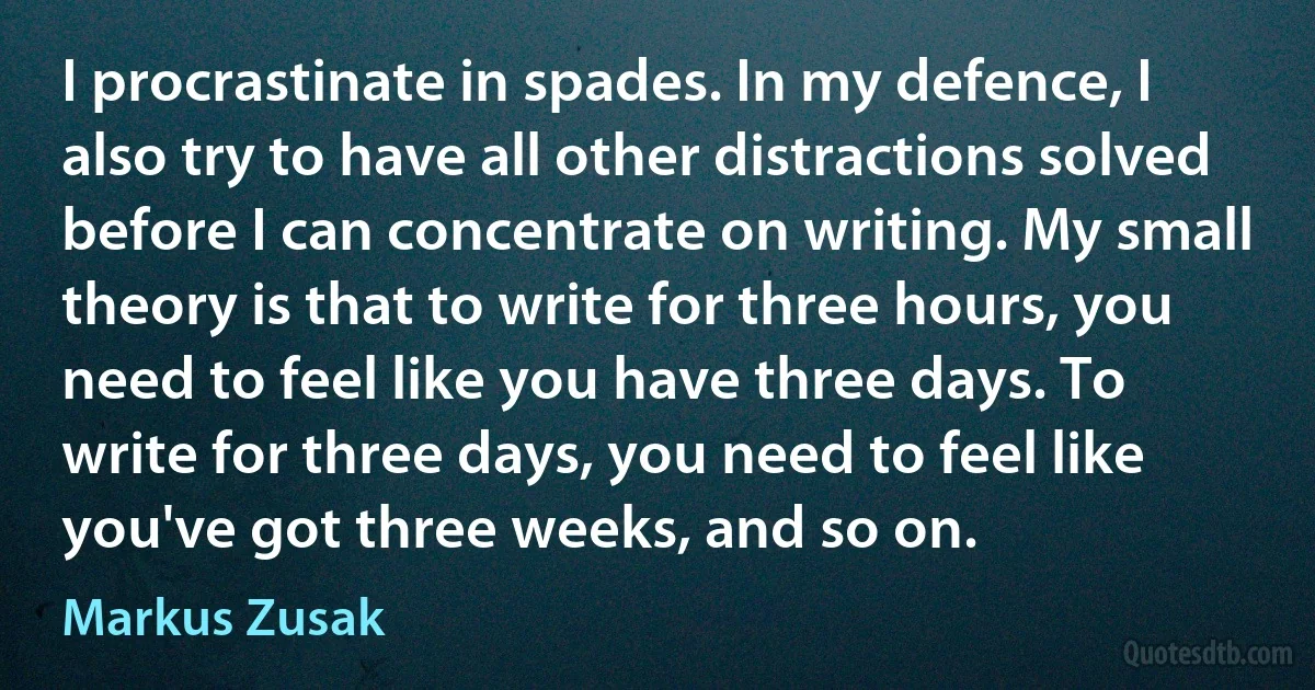 I procrastinate in spades. In my defence, I also try to have all other distractions solved before I can concentrate on writing. My small theory is that to write for three hours, you need to feel like you have three days. To write for three days, you need to feel like you've got three weeks, and so on. (Markus Zusak)