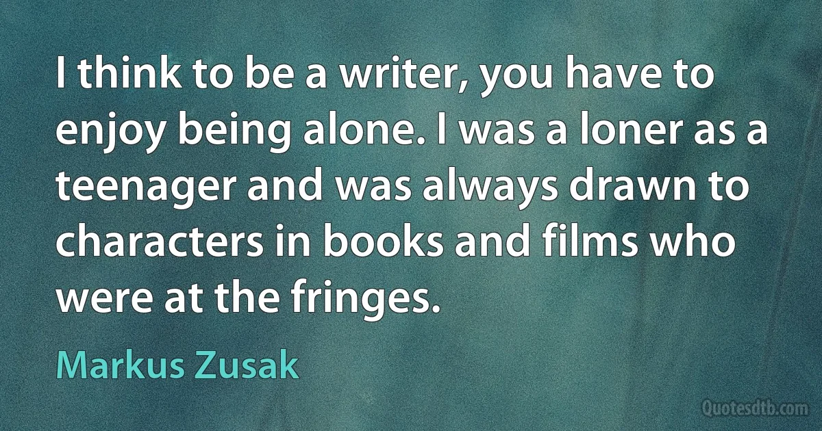 I think to be a writer, you have to enjoy being alone. I was a loner as a teenager and was always drawn to characters in books and films who were at the fringes. (Markus Zusak)