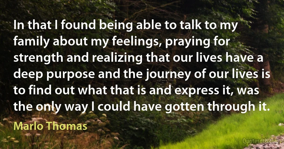 In that I found being able to talk to my family about my feelings, praying for strength and realizing that our lives have a deep purpose and the journey of our lives is to find out what that is and express it, was the only way I could have gotten through it. (Marlo Thomas)