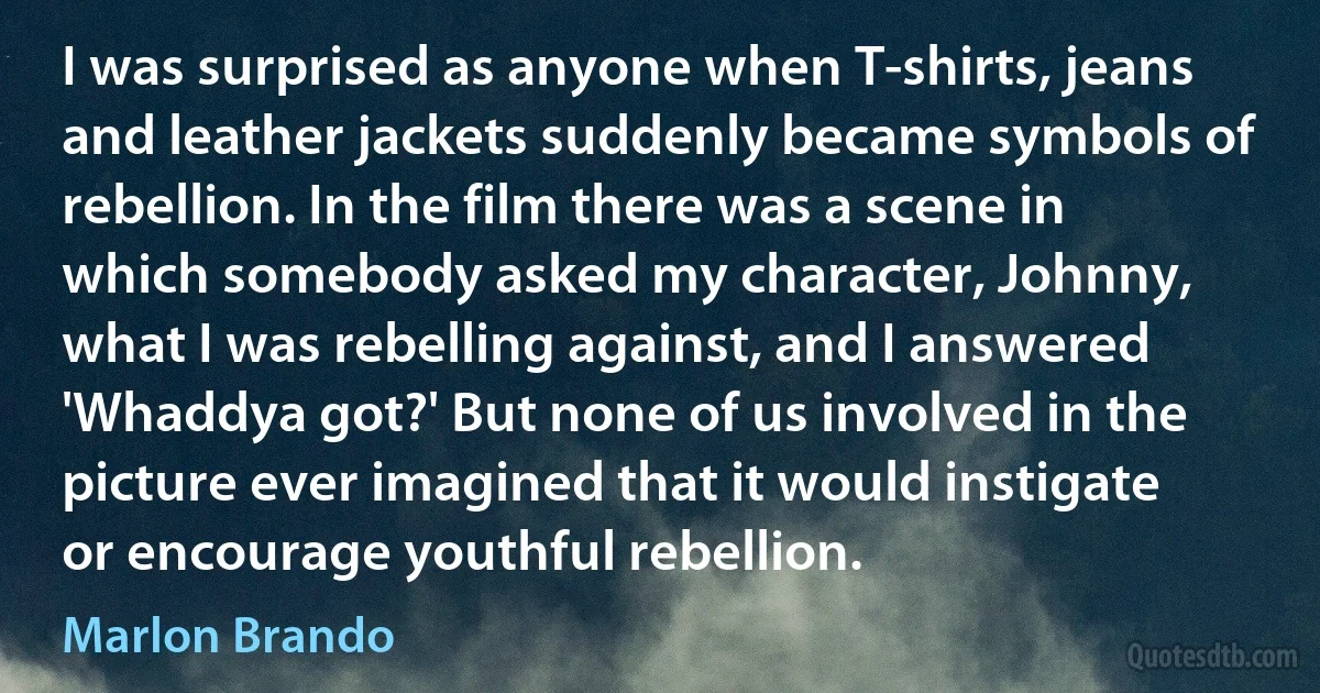 I was surprised as anyone when T-shirts, jeans and leather jackets suddenly became symbols of rebellion. In the film there was a scene in which somebody asked my character, Johnny, what I was rebelling against, and I answered 'Whaddya got?' But none of us involved in the picture ever imagined that it would instigate or encourage youthful rebellion. (Marlon Brando)