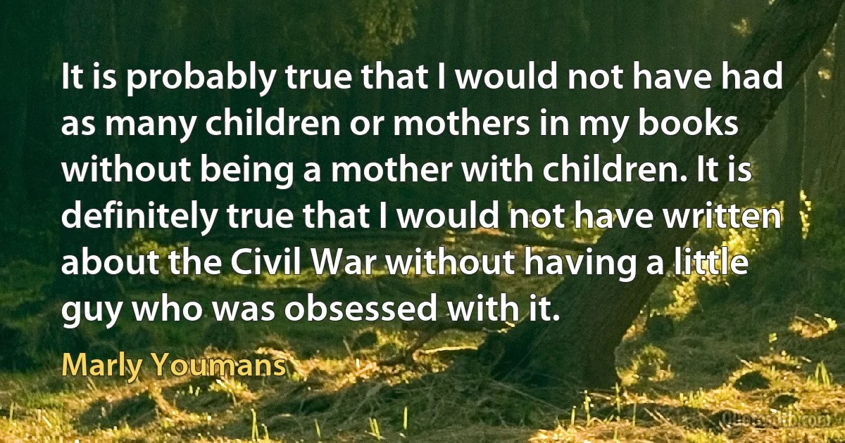 It is probably true that I would not have had as many children or mothers in my books without being a mother with children. It is definitely true that I would not have written about the Civil War without having a little guy who was obsessed with it. (Marly Youmans)