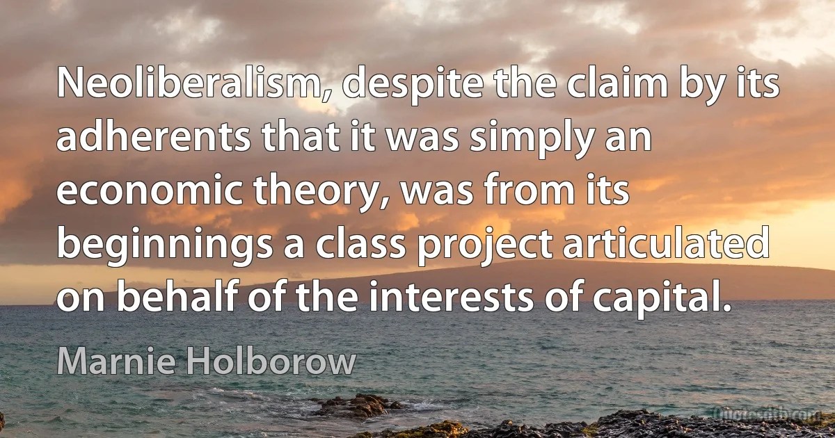 Neoliberalism, despite the claim by its adherents that it was simply an economic theory, was from its beginnings a class project articulated on behalf of the interests of capital. (Marnie Holborow)