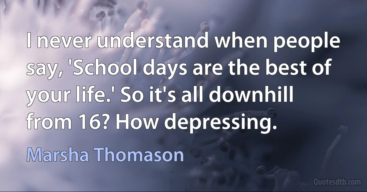 I never understand when people say, 'School days are the best of your life.' So it's all downhill from 16? How depressing. (Marsha Thomason)