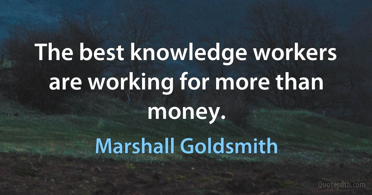 The best knowledge workers are working for more than money. (Marshall Goldsmith)