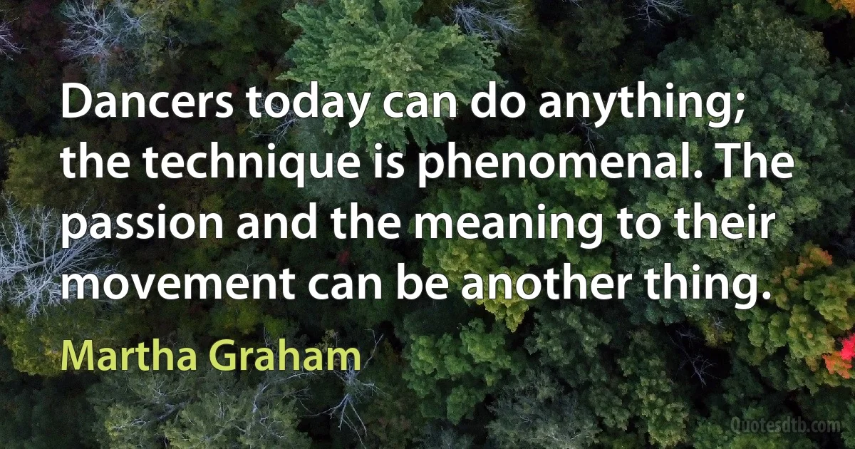 Dancers today can do anything; the technique is phenomenal. The passion and the meaning to their movement can be another thing. (Martha Graham)