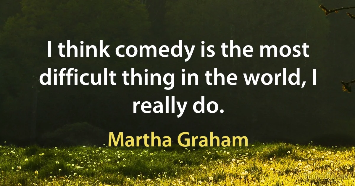 I think comedy is the most difficult thing in the world, I really do. (Martha Graham)