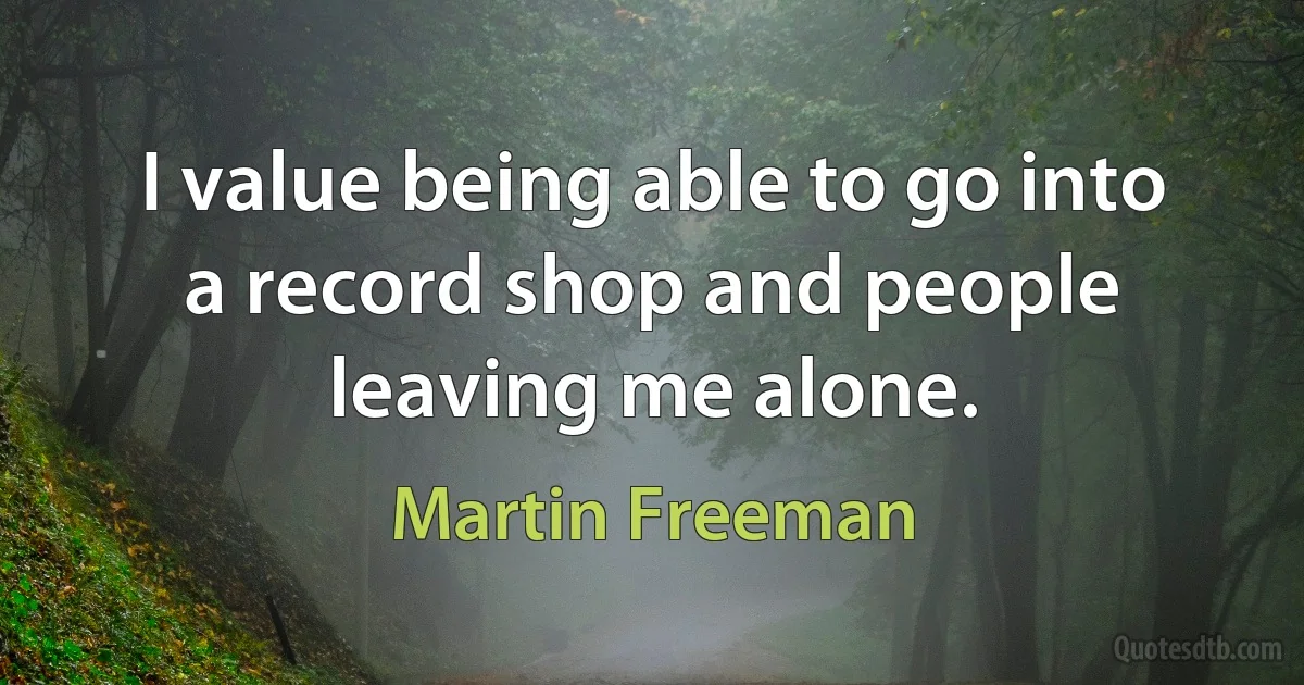 I value being able to go into a record shop and people leaving me alone. (Martin Freeman)