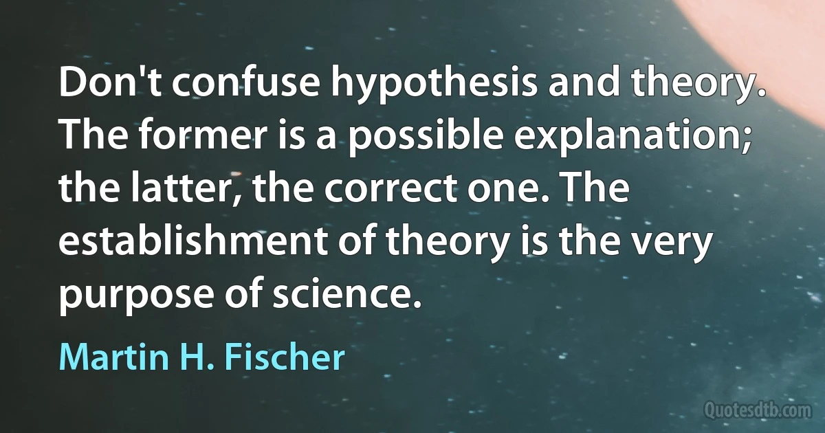 Don't confuse hypothesis and theory. The former is a possible explanation; the latter, the correct one. The establishment of theory is the very purpose of science. (Martin H. Fischer)