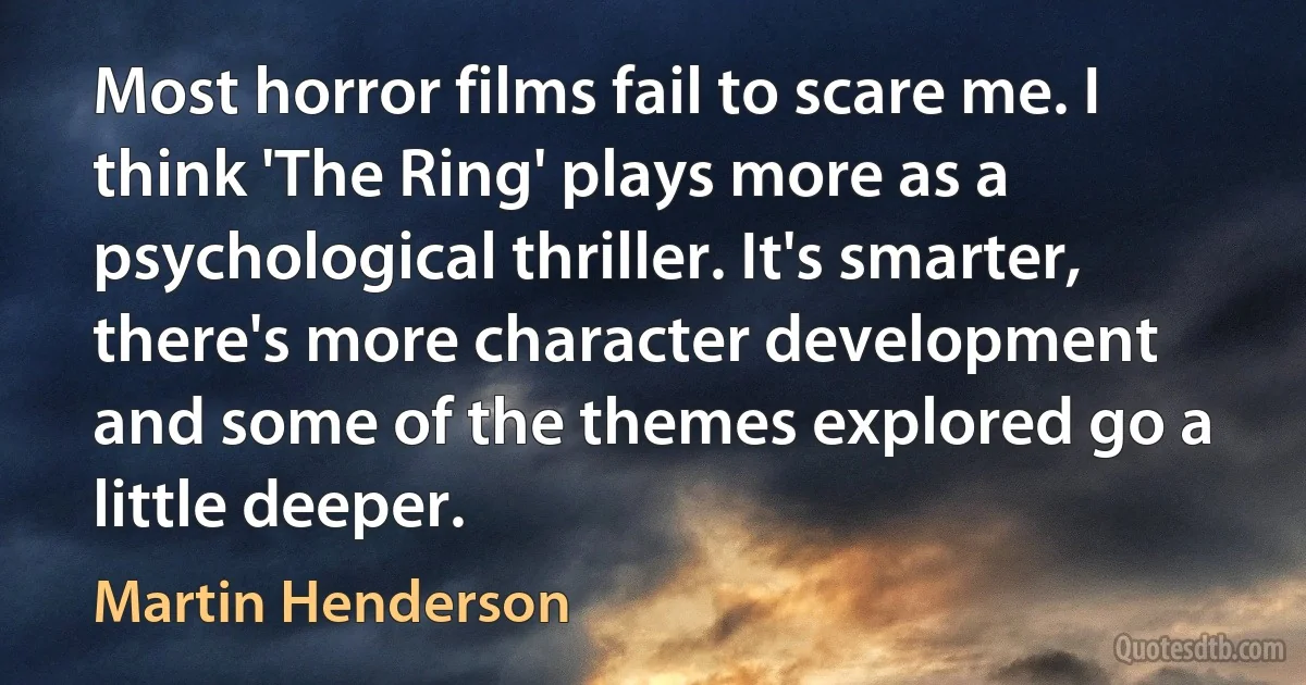 Most horror films fail to scare me. I think 'The Ring' plays more as a psychological thriller. It's smarter, there's more character development and some of the themes explored go a little deeper. (Martin Henderson)