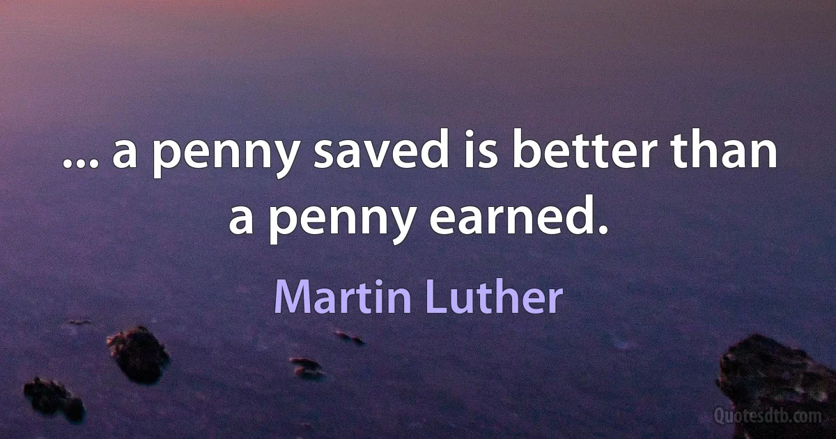 ... a penny saved is better than a penny earned. (Martin Luther)