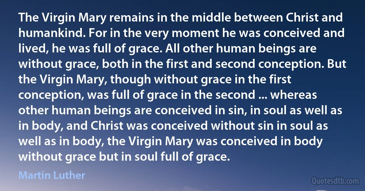 The Virgin Mary remains in the middle between Christ and humankind. For in the very moment he was conceived and lived, he was full of grace. All other human beings are without grace, both in the first and second conception. But the Virgin Mary, though without grace in the first conception, was full of grace in the second ... whereas other human beings are conceived in sin, in soul as well as in body, and Christ was conceived without sin in soul as well as in body, the Virgin Mary was conceived in body without grace but in soul full of grace. (Martin Luther)