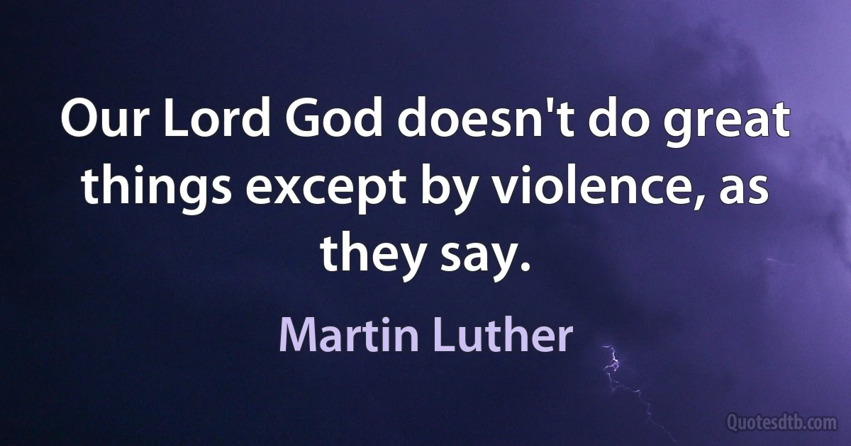 Our Lord God doesn't do great things except by violence, as they say. (Martin Luther)