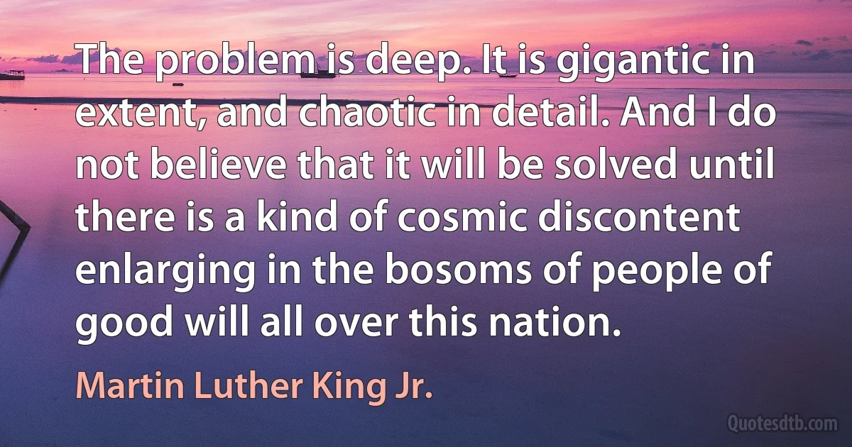 The problem is deep. It is gigantic in extent, and chaotic in detail. And I do not believe that it will be solved until there is a kind of cosmic discontent enlarging in the bosoms of people of good will all over this nation. (Martin Luther King Jr.)