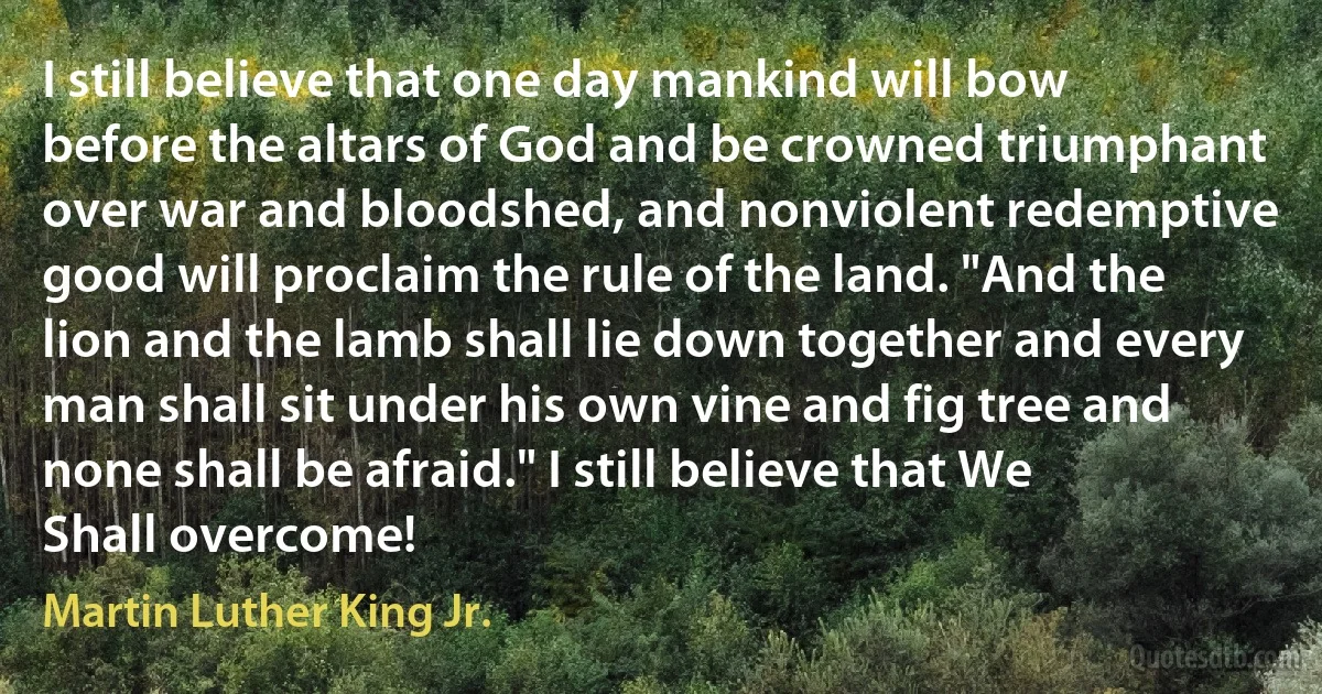 I still believe that one day mankind will bow before the altars of God and be crowned triumphant over war and bloodshed, and nonviolent redemptive good will proclaim the rule of the land. "And the lion and the lamb shall lie down together and every man shall sit under his own vine and fig tree and none shall be afraid." I still believe that We Shall overcome! (Martin Luther King Jr.)